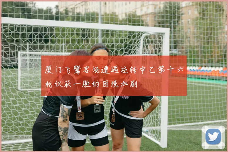 厦门飞鹭客场遭遇逆转中乙第十六轮仅获一胜的困境加剧