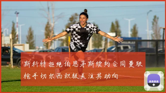 斯科特拒绝伯恩茅斯续约合同曼联枪手切尔西积极关注其动向