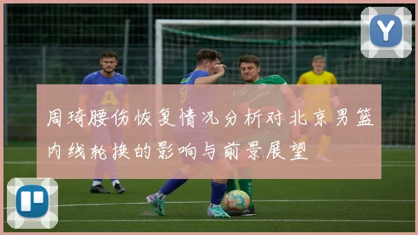 周琦腰伤恢复情况分析对北京男篮内线轮换的影响与前景展望